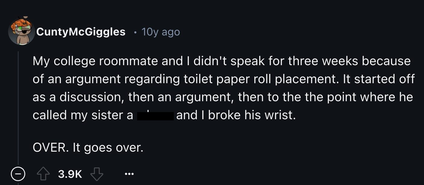 screenshot - Cunty McGiggles 10y ago My college roommate and I didn't speak for three weeks because of an argument regarding toilet paper roll placement. It started off as a discussion, then an argument, then to the the point where he and I broke his wris